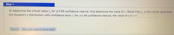 To determine the critical value t_c for a 0.99 confidence interval, first determine the value of c. Recall that tis the critical value from 
the Student's t distribution with confidence level c. For a 0.99 confidence interval, the value of c is c=□. 
Submit Skip (you cannot come back)