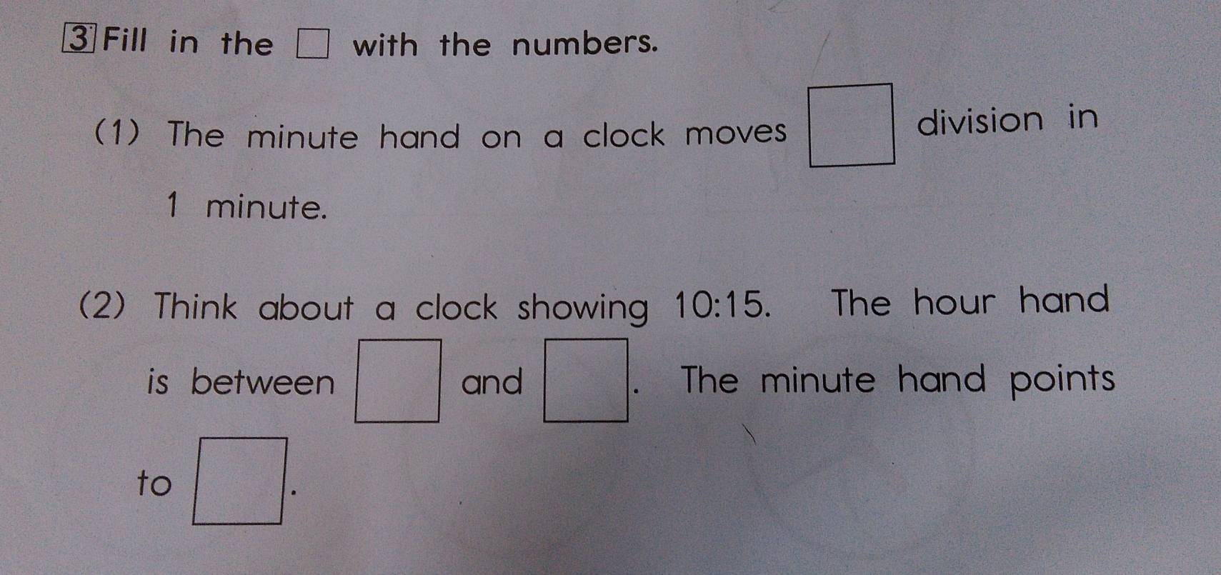 Fill in the with the numbers. 
(1) The minute hand on a clock moves division in
1 minute. 
(2) Think about a clock showing 10:15 、 The hour hand 
is between and frac (□)^ . The minute hand points 
to 
.