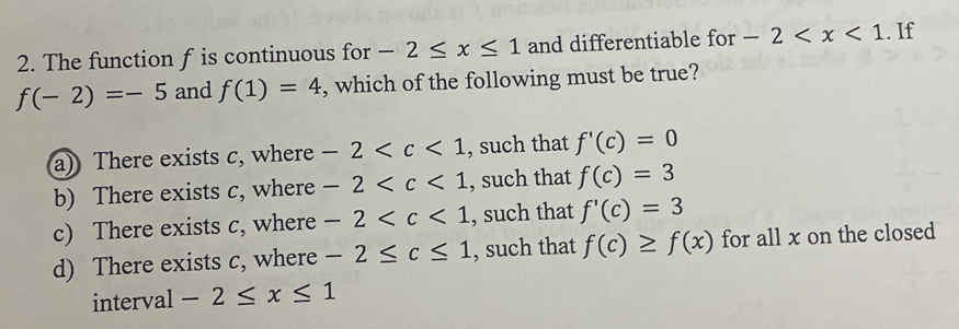 The function f is continuous for -2≤ x≤ 1 and differentiable for -2 . If
f(-2)=-5 and f(1)=4 , which of the following must be true?
a) There exists c, where -2 , such that f'(c)=0
b) There exists c, where -2 , such that f(c)=3
c) There exists c, where -2 , such that f'(c)=3
d) There exists c, where -2≤ c≤ 1 , such that f(c)≥ f(x) for all x on the closed
interval -2≤ x≤ 1