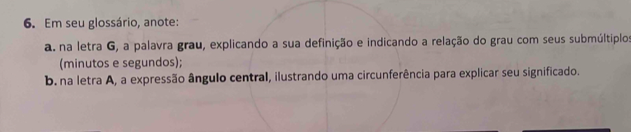 Em seu glossário, anote: 
a. na letra G, a palavra grau, explicando a sua definição e indicando a relação do grau com seus submúltiplos 
(minutos e segundos); 
b. na letra A, a expressão ângulo central, ilustrando uma circunferência para explicar seu significado.