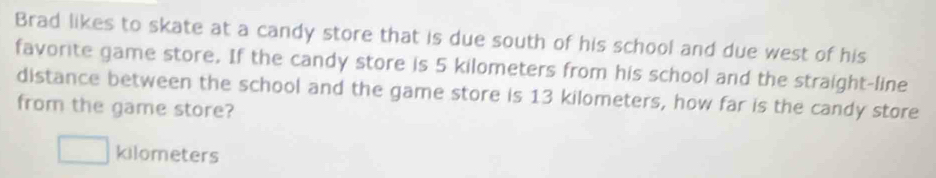 Brad likes to skate at a candy store that is due south of his school and due west of his 
favorite game store. If the candy store is 5 kilometers from his school and the straight-line 
distance between the school and the game store is 13 kilometers, how far is the candy store 
from the game store?
kilometers