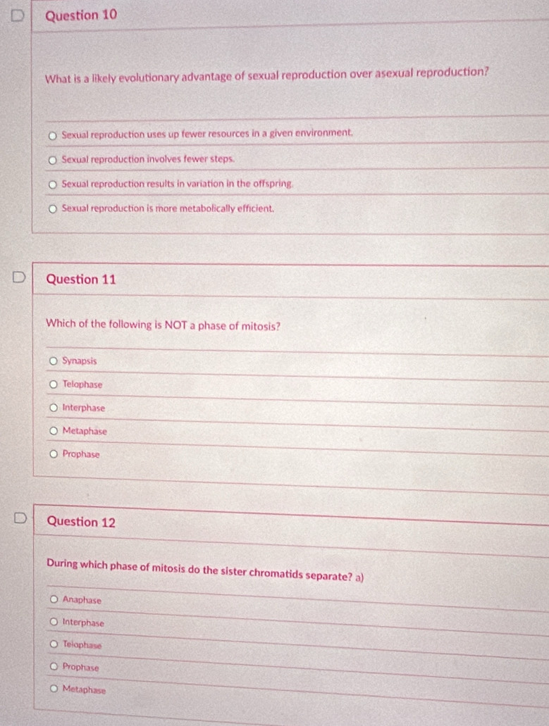 What is a likely evolutionary advantage of sexual reproduction over asexual reproduction?
Sexual reproduction uses up fewer resources in a given environment.
Sexual reproduction involves fewer steps.
Sexual reproduction results in variation in the offspring.
Sexual reproduction is more metabolically efficient.
Question 11
Which of the following is NOT a phase of mitosis?
Synapsis
Telophase
Interphase
Metaphase
Prophase
Question 12
During which phase of mitosis do the sister chromatids separate? a)
Anaphase
Interphase
Teiophase
Prophase
Metaphase