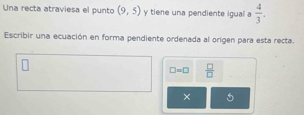 Una recta atraviesa el punto (9,5) y tiene una pendiente igual a  4/3 . 
Escribir una ecuación en forma pendiente ordenada al origen para esta recta.
□ =□  □ /□  
× 5