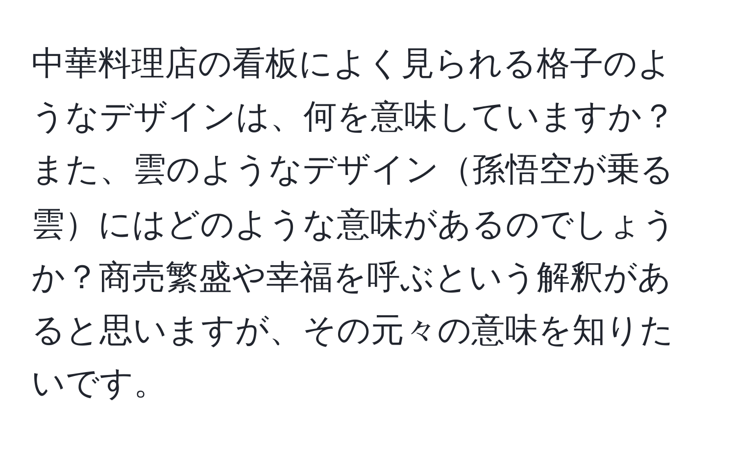 中華料理店の看板によく見られる格子のようなデザインは、何を意味していますか？また、雲のようなデザイン孫悟空が乗る雲にはどのような意味があるのでしょうか？商売繁盛や幸福を呼ぶという解釈があると思いますが、その元々の意味を知りたいです。