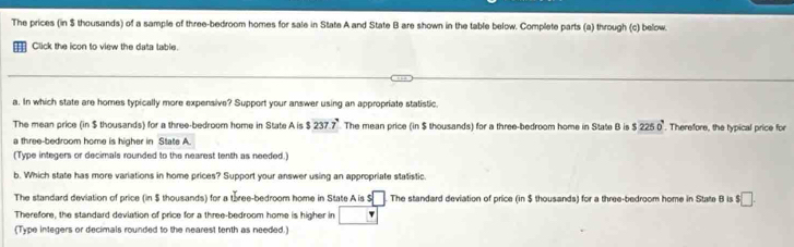 The prices (in $ thousands) of a sample of three-bedroom homes for sale in State A and State B are shown in the table below. Complete parts (a) through (c) below. 
Click the icon to view the data table. 
a. In which state are homes typically more expensive? Support your answer using an appropriate statistic 
The mean price (in $ thousands) for a three-bedroom home in State A is $237.7° The mean price (in $ thousands) for a three-bedroom home in State B is $2250°. Therefore, the typical price for 
a three-bedroom home is higher in State A. 
(Type integers or decimals rounded to the nearest tenth as needed.) 
b. Which state has more variations in home prices? Support your answer using an appropriate statistic 
The standard deviation of price (in $ thousands) for a three-bedroom home in State A is $ □ :□ The standard deviation of price (in $ thousands) for a three-bedroom home in State B is $□. 
Therefore, the standard deviation of price for a three-bedroom home is higher in 
(Type integers or decimals rounded to the nearest tenth as needed.)