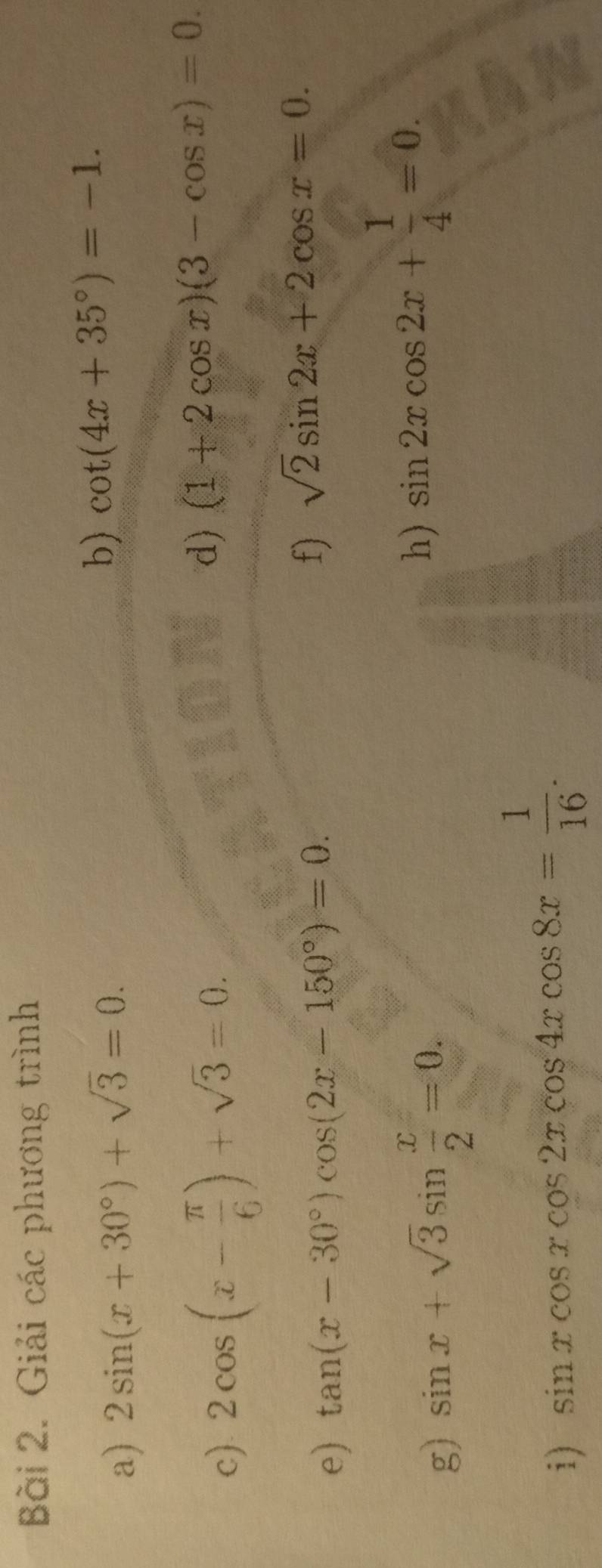 Giải các phương trình 
a) 2sin (x+30°)+sqrt(3)=0. 
b) cot (4x+35°)=-1. 
c). 2cos (x- π /6 )+sqrt(3)=0. 
d) (1+2cos x)(3-cos x)=0. 
e) tan (x-30°)cos (2x-150°)=0. 
f) sqrt(2)sin 2x+2cos x=0. 
g) sin x+sqrt(3)sin  x/2 =0. 
h) sin 2xcos 2x+ 1/4 =0. 
i) sin xcos xcos 2xcos 4xcos 8x= 1/16 .