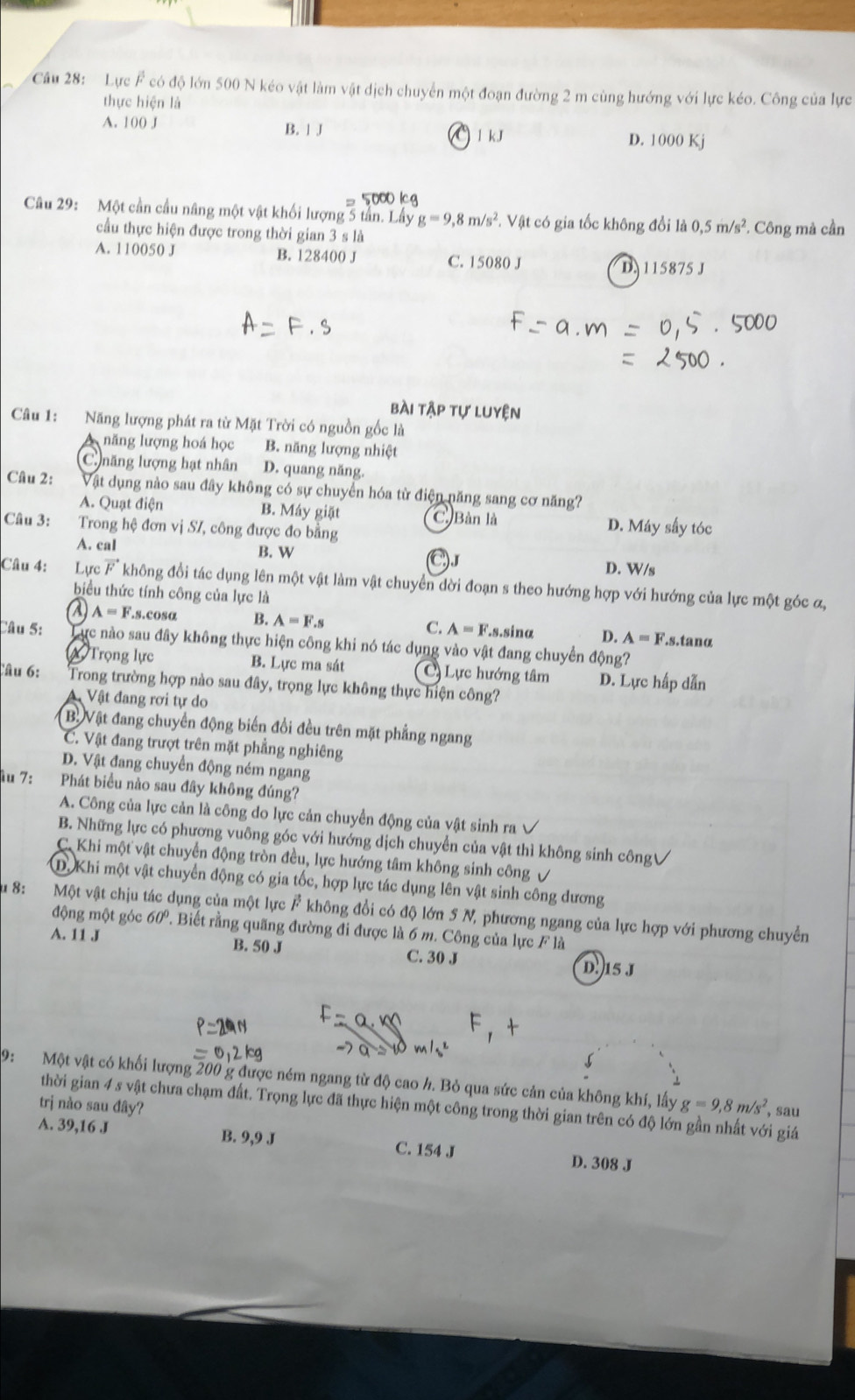 Lực overline F có độ lớn 500 N kéo vật làm vật dịch chuyển một đoạn đường 2 m cùng hướng với lực kéo. Công của lực
thực hiện là
A. 100 J B. 」 J D. 1000 Kj
1 kJ
Câu 29: Một cần cầu nâng một vật khối lượng 5 tần. 8m/s^2 *. Vật có gia tốc không đổi là 0,5m/s^2 *. Công mà cần
cầu thực hiện được trong thời gian 3 s là
A. 110050 J B. 128400 J C. 15080 J D 115875 J
bài tập tự luyện
Câu 1: Năng lượng phát ra từ Mặt Trời có nguồn gốc là
năng lượng hoá học B. năng lượng nhiệt
C. năng lượng hạt nhân D. quang năng.
Câu 2: Vật dụng nào sau đây không có sự chuyển hóa từ điện năng sang cơ năng?
A. Quạt điện B. Máy giặt D. Máy sấy tóc
C. Bàn là
Câu 3: Trong hệ đơn vị SI, công được đo bằng
A. cal B. W C)
D. W/s
Câu 4: Lực vector F không đổi tác dụng lên một vật làm vật chuyển dời đoạn s theo hướng hợp với hướng của lực một góc ơ,
biểu thức tính công của lực là
2 A=F.s.cos B. A=F.s C. A=F.s.sinα D. A=F.s.tanα
Câu 5: Tực nào sau đây không thực hiện công khi nó tác dụng vào vật đang chuyển động?
Trọng lực B. Lực ma sát C Lực hướng tâm D. Lực hấp dẫn
Câu 6: Trong trường hợp nào sau đây, trọng lực không thực hiện công?
Vật đang rơi tự do
B.Vật đang chuyển động biến đổi đều trên mặt phẳng ngang
C. Vật đang trượt trên mặt phẳng nghiêng
D. Vật đang chuyển động ném ngang
iu 7: Phát biểu nào sau đây không đúng?
A. Công của lực cản là công do lực cản chuyển động của vật sinh ra
B. Những lực có phương vuông góc với hướng dịch chuyển của vật thì không sinh côngV
C. Khi một vật chuyển động tròn đều, lực hướng tâm không sinh công √
D.Khi một vật chuyển động có gia tốc, hợp lực tác dụng lên vật sinh công dương
u 8: Một vật chịu tác dụng của một lực F không đổi có độ lớn 5 N, phương ngang của lực hợp với phương chuyển
động một góc 60° 7. Biết rằng quãng đường đi được là 6 m. Công của lực F là
A. 11 J B. 50 J C. 30 J D. 15 J
5
9:  Một vật có khối lượng 200 g được ném ngang từ độ cao h. Bỏ qua sức cản của không khí, lấy g=9,8m/s^2 , sau
trị nào sau đây?
thời gian 4 s vật chưa chạm đất. Trọng lực đã thực hiện một công trong thời gian trên có độ lớn gần nhất với giá
A. 39,16 J
B. 9,9 J
C. 154 J D. 308 J