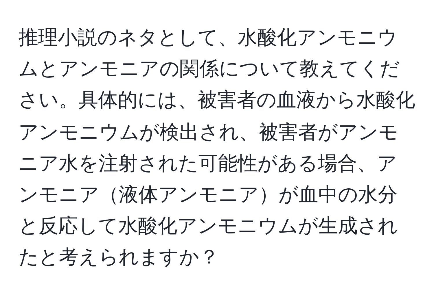 推理小説のネタとして、水酸化アンモニウムとアンモニアの関係について教えてください。具体的には、被害者の血液から水酸化アンモニウムが検出され、被害者がアンモニア水を注射された可能性がある場合、アンモニア液体アンモニアが血中の水分と反応して水酸化アンモニウムが生成されたと考えられますか？