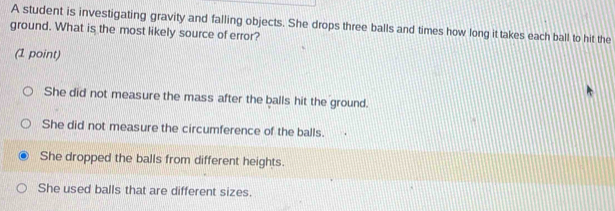 A student is investigating gravity and falling objects. She drops three balls and times how long it takes each ball to hit the
ground. What is the most likely source of error?
(1 point)
She did not measure the mass after the balls hit the ground.
She did not measure the circumference of the balls.
She dropped the balls from different heights.
She used balls that are different sizes.