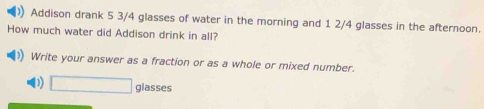 Addison drank 5 3/4 glasses of water in the morning and 1 2/4 glasses in the afternoon. 
How much water did Addison drink in all? 
Write your answer as a fraction or as a whole or mixed number. 
D) □ glasses