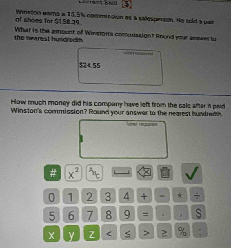 Cürrent Skin 
Winston ears a 15.5% commission as a salesperson. He sold a pair 
of shoes for $158.39. 
What is the amount of Winston's commission? Round your answer to 
the nearest hundredth.
$24.55
How much money did his company have left from the sale after it paid 
Winston's commission? Round your answer to the nearest hundredth. 
label reqaized
x^(2^AB_C)
0 1 2 3 4 + - * ÷
5 6 7 8 9 = . s
X y Z < < > ≥ % :