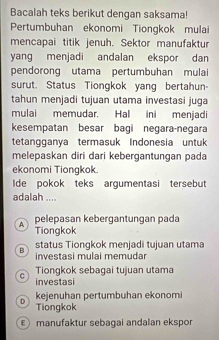 Bacalah teks berikut dengan saksama!
Pertumbuhan ekonomi Tiongkok mulai
mencapai titik jenuh. Sektor manufaktur
yang menjadi andalan ekspor dan
pendorong utama pertumbuhan mulai
surut. Status Tiongkok yang bertahun-
tahun menjadi tujuan utama investasi juga
mulai memudar. Hal ini menjadi
kesempatan besar bagi negara-negara
tetangganya termasuk Indonesia untuk
melepaskan diri dari kebergantungan pada
ekonomi Tiongkok.
Ide pokok teks argumentasi tersebut
adalah ....
A pelepasan kebergantungan pada
Tiongkok
status Tiongkok menjadi tujuan utama
B
investasi mulai memudar
C Tiongkok sebagai tujuan utama
investasi
kejenuhan pertumbuhan ekonomi
D
Tiongkok
E) manufaktur sebagai andalan ekspor