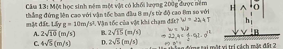 Một học sinh ném một vật có khối lượng 200g được ném H^(O
thẳng đứng lên cao với vận tốc ban đầu 8 m/s từ độ cao 8m so với
mặt đất. Lấy g=10m/s^2) *. Vận tốc của vật khi chạm đất? h
A. 2sqrt(10)(m/s) B. 2sqrt(15)(m/s) B
C. 4sqrt(5)(m/s) D. 2sqrt(5)(m/s)
đ ứ ng tại một vi trí cách mặt đất 2