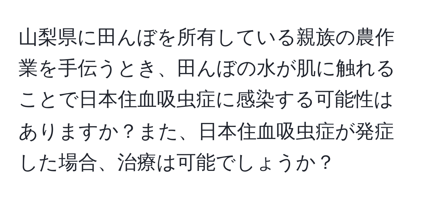 山梨県に田んぼを所有している親族の農作業を手伝うとき、田んぼの水が肌に触れることで日本住血吸虫症に感染する可能性はありますか？また、日本住血吸虫症が発症した場合、治療は可能でしょうか？