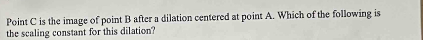 Point C is the image of point B after a dilation centered at point A. Which of the following is 
the scaling constant for this dilation?