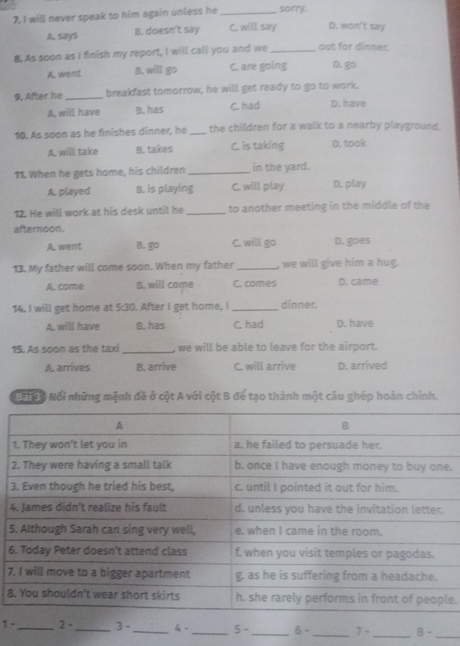 will never speak to him again unless he _sorry.
A. says B. doesn't say C. will say D. won't say
8. As soon as I finish my report, I will call you and we _out for dinner.
A. went B. will go C. are going D. go
9. After he _breakfast tomorrow, he will get ready to go to work.
A. will have B. has C. had D. have
10. As soon as he finishes dinner, he _the children for a walk to a nearby playground.
A. will take B. takes C. is taking D. took
11. When he gets home, his children _in the yard.
A. played 8. is playing C. will play D. play
12. He will work at his desk until he _to another meeting in the middle of the
afternoon.
A. went B. go C. will go D. goes
13. My father will come soon. When my father _, we will give him a hug.
A. come B. will come C. comes D. came
14. I will get home at 5:30. After I get home, I dinner.
A. will have B. has C had D. have
15. As soon as the taxi _, we will be able to leave for the airport.
A. arrives B. arrive C. will arrive D. arrived
Bối co Nổi những mệnh đề ở cột A với cột B để tạo thành một câu ghép hoàn chỉnh.
.
3
4
5
6
7
8e.
_
1-_ 2- _ 3- _ 4- _ 5- _ 6- _ 7- _ 8-