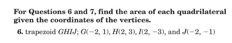 For Questions 6 and 7, find the area of each quadrilateral 
given the coordinates of the vertices. 
6. trapezoid GHIJ; G(-2,1), H(2,3), I(2,-3) , and J(-2,-1)