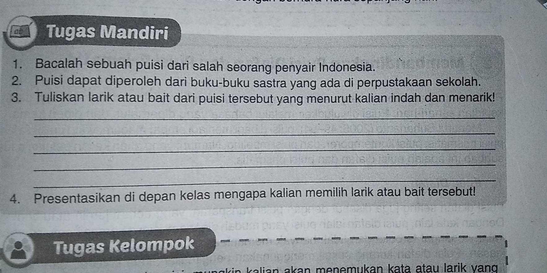 Tugas Mandiri 
1. Bacalah sebuah puisi dari salah seorang penyair Indonesia. 
2. Puisi dapat diperoleh dari buku-buku sastra yang ada di perpustakaan sekolah. 
3. Tuliskan larik atau bait dari puisi tersebut yang menurut kalian indah dan menarik! 
_ 
_ 
_ 
_ 
_ 
4. Presentasikan di depan kelas mengapa kalian memilih larik atau bait tersebut! 
Tugas Kelompok 
ian akan menemukan kata atau larik vand .