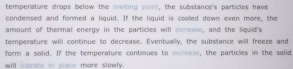 temperature drops below the meiting point, the substance's particles have 
condensed and formed a liquid. If the liquid is cooled down even more, the 
amount of thermal energy in the particles will increase, and the liquid's 
temperature will continue to decrease. Eventually, the substance will freeze and 
form a solid. If the temperature continues to increase, the particles in the solid 
will vibrate in place more slowly.