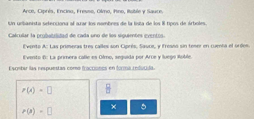 Arce, Ciprés, Encino, Fresno, Olmo, Pino, Roble y Sauce. 
Un urbanista selecciona al azar los nombres de la lista de los 8 tipos de árboles. 
Calcular la probabilidad de cada uno de los siguientes eventos. 
Evento A: Las primeras tres calles son Ciprés, Sauce, y Fresno sin tener en cuenta el orden. 
Evento B: La primera calle es Olmo, seguida por Arce y luego Roble. 
Escribir las respuestas como fracciones en forma reducida.
p(A)=□
 □ /□  
P(B)=□
×