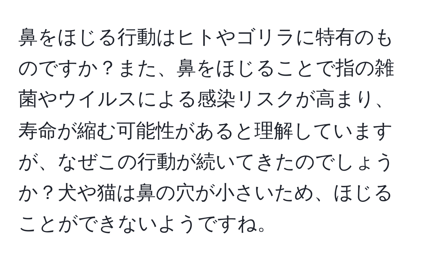 鼻をほじる行動はヒトやゴリラに特有のものですか？また、鼻をほじることで指の雑菌やウイルスによる感染リスクが高まり、寿命が縮む可能性があると理解していますが、なぜこの行動が続いてきたのでしょうか？犬や猫は鼻の穴が小さいため、ほじることができないようですね。