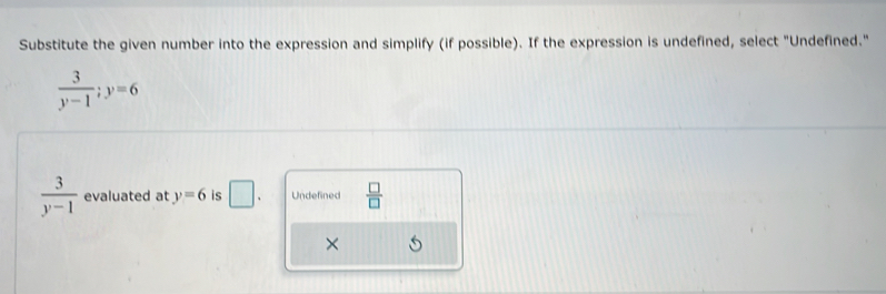 Substitute the given number into the expression and simplify (if possible). If the expression is undefined, select "Undefined."
 3/y-1 ; y=6
 3/y-1  evaluated at y=6 is □. Undefined  □ /□  
×