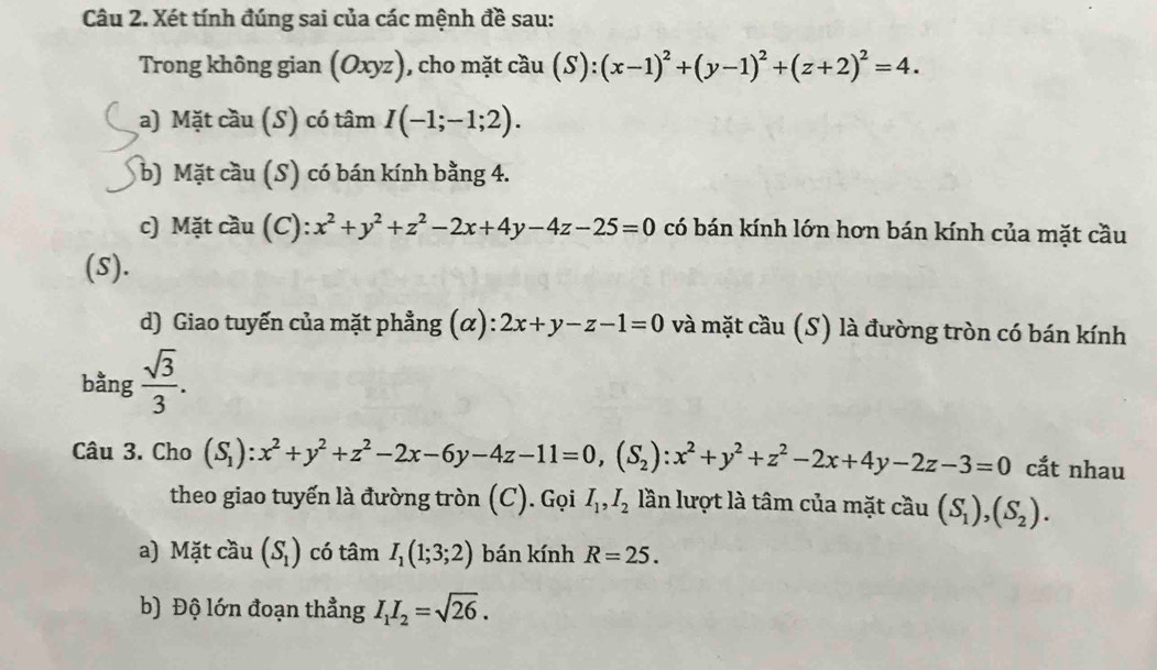 Xét tính đúng sai của các mệnh đề sau: 
Trong không gian (Oxyz), cho mặt cầu (S):(x-1)^2+(y-1)^2+(z+2)^2=4. 
a) Mặt cầu (S) có tâm I(-1;-1;2). 
b) Mặt cầu (S) có bán kính bằng 4. 
c) Mặt cầu (C): x^2+y^2+z^2-2x+4y-4z-25=0 có bán kính lớn hơn bán kính của mặt cầu 
(S). 
d) Giao tuyến của mặt phẳng (α): 2x+y-z-1=0 và mặt cầu (S) là đường tròn có bán kính 
bằng  sqrt(3)/3 . 
Câu 3. Cho (S_1):x^2+y^2+z^2-2x-6y-4z-11=0, (S_2) : x^2+y^2+z^2-2x+4y-2z-3=0 cắt nhau 
theo giao tuyến là đường tròn (C). Gọi I_1, I_2 lần lượt là tâm của mặt cầu (S_1),(S_2). 
a) Mặt cầu (S_1) có tan I_1(1;3;2) bán kính R=25. 
b) Độ lớn đoạn thẳng I_1I_2=sqrt(26).