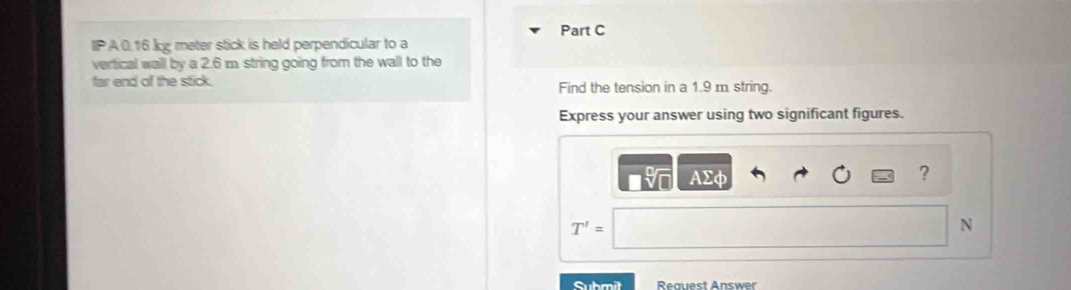 IPA0.16 kg meter stick is held perpendicular to a 
verfical wall by a 2.6 m. string going from the wall to the 
far end of the stick. Find the tension in a 1.9 m string. 
Express your answer using two significant figures. 
AΣφ ?
T'=
N 
Submit Reguest Answer