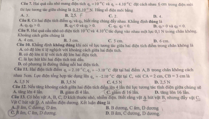 Hai quả cầu nhỏ mang điện tích q_1=10^(-9)C và q_1=4.10^(-9)C đặt cách nhau 6 cm trong điện môi
thì lực tương tác giữa chúng là 0 5.10^(-5) N. Hằng số điện môi bằng
A. 3. B. 2,5. C. 2. D. 4.
Câu 8. Có hai điện tích điểm q1 và q₂, biết rằng chúng đầy nhau. Khẳng định đúng là
A. q_1.q_2>0. B. q_1<0</tex> và q_2>0. C. q_1.q_2<0. D. q_1>0 và q_2<0.
Câu 9. Hai quả cầu nhỏ có điện tích 10^(-7)C và 4.10^(-7)C tác dụng vào nhau một lực 0,1 N trong chân không.
Khoảng cách giữa chúng là
A. 4 cm B. 3 cm. C. 5 cm. D. 6 cm.
Câu 10. Khẳng định không đúng khi nói về lực tương tác giữa hai điện tích điểm trong chân không là
A. có độ lớn tỉ lệ nghịch với khoảng cách giữa hai điện tích.
B. có độ lớn tỉ lệ với tích độ lớn hai điện tích.
C. là lực hút khi hai điện tích trái dấu.
D. có phương là đường thẳng nối hai điện tích.
Câu 11. Hai điện tích điểm q_1=2.10^(-7)C,q_2=-3.10^(-7)C đặt tại hai điểm A,B trong chân không cách
nhau 5cm. Lực điện tổng hợp tác dụng lên q_o=-2.10^(-7)C đặt tại C, với CA=2cm,CB=3cm là
A. 1,5 N B. 3,5 N C. 4,5 N D. 2,5 N
Câu 12. Nếu tăng khoảng cách giữa hai điện tích điểm lên 4 lần thì lực tương tác tĩnh điện giữa chúng sẽ
A. tăng lên 4 lần. B. giảm đi 4 lần. C. giảm đi 16 lần. D. tăng lên 16 lần.
Câu 13. Có bốn vật A, B, C, D kích thước nhỏ, nhiễm điện. Biết rằng vật A hút vật B, nhưng đầy vật C.
Vật C hút vật D. A nhiễm điện dương. Kết luận đúng là
A. B âm, C dương, D âm. B. B dương, C âm, D dương
C. B âm, C âm, D dương. D. B âm, C dương, D dương.