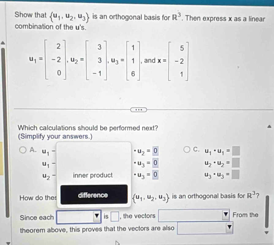 Show that  u_1,u_2,u_3 is an orthogonal basis for R^3. Then express x as a linear
combination of the u's.
u_1=beginbmatrix 2 -2 0endbmatrix , u_2=beginbmatrix 3 3 -1endbmatrix , u_3=beginbmatrix 1 1 6endbmatrix , and x=beginbmatrix 5 -2 1endbmatrix
Which calculations should be performed next?
(Simplify your answers.)
C.
A. u_1- u_2=0 u_1· u_1=□
u_1-
u_3=0
u_2· u_2=□
u_2- inner product · u_3=0 u_3· u_3=□
How do thes difference  u_1,u_2,u_3 is an orthogonal basis for R^3 ?
Since each is □ , the vectors □ From the
theorem above, this proves that the vectors are also □