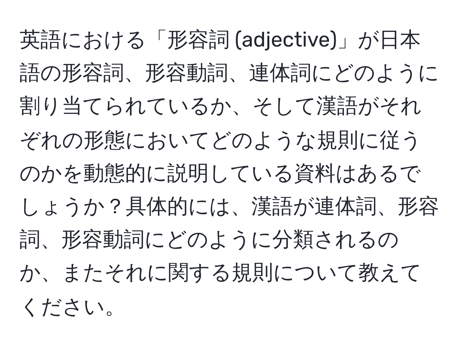 英語における「形容詞 (adjective)」が日本語の形容詞、形容動詞、連体詞にどのように割り当てられているか、そして漢語がそれぞれの形態においてどのような規則に従うのかを動態的に説明している資料はあるでしょうか？具体的には、漢語が連体詞、形容詞、形容動詞にどのように分類されるのか、またそれに関する規則について教えてください。