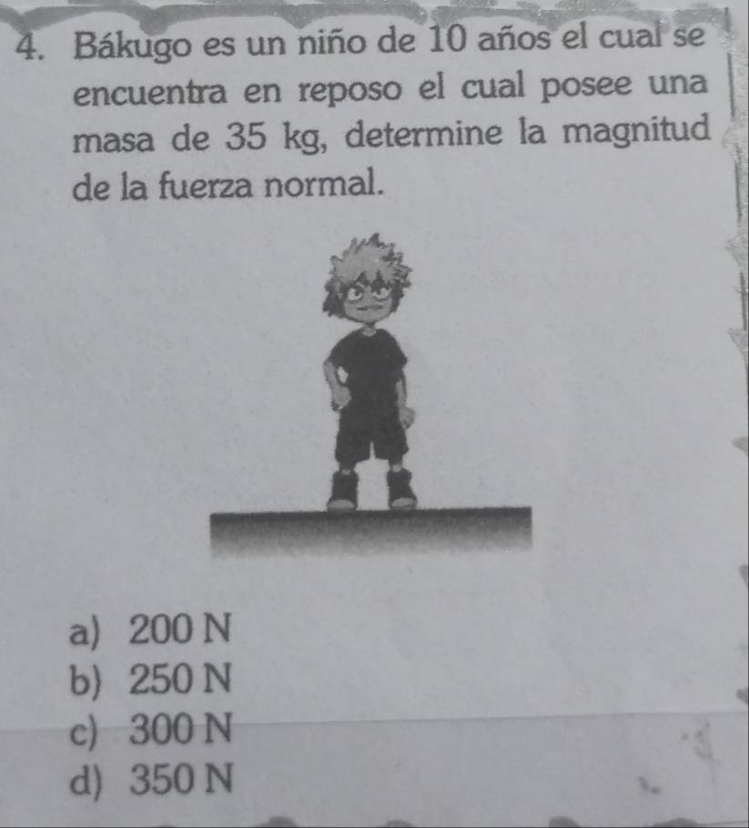 Bákugo es un niño de 10 años el cual se
encuentra en reposo el cual posee una
masa de 35 kg, determine la magnitud
de la fuerza normal.
a 200 N
b 250 N
c) 300 N
d) 350 N