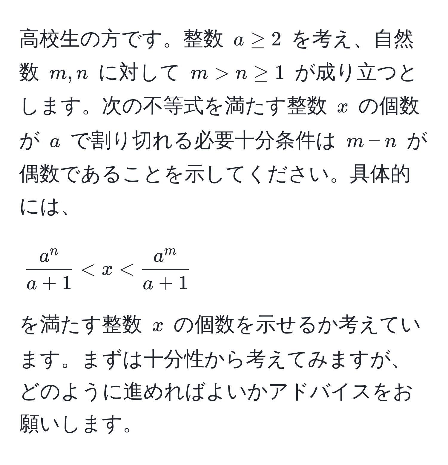 高校生の方です。整数 $a ≥ 2$ を考え、自然数 $m, n$ に対して $m > n ≥ 1$ が成り立つとします。次の不等式を満たす整数 $x$ の個数が $a$ で割り切れる必要十分条件は $m - n$ が偶数であることを示してください。具体的には、  
$$ fraca^na+1 < x < fraca^ma+1 $$  
を満たす整数 $x$ の個数を示せるか考えています。まずは十分性から考えてみますが、どのように進めればよいかアドバイスをお願いします。