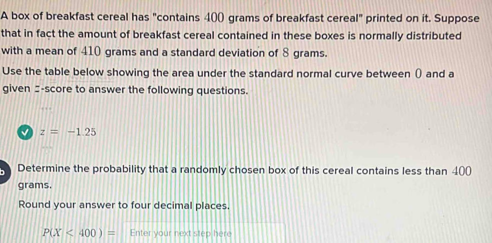 A box of breakfast cereal has "contains 400 grams of breakfast cereal" printed on it. Suppose 
that in fact the amount of breakfast cereal contained in these boxes is normally distributed 
with a mean of 410 grams and a standard deviation of 8 grams. 
Use the table below showing the area under the standard normal curve between () and a 
given -score to answer the following questions.
z=-1.25
Determine the probability that a randomly chosen box of this cereal contains less than 400
grams. 
Round your answer to four decimal places.
P(X<400)= Enter your next step here