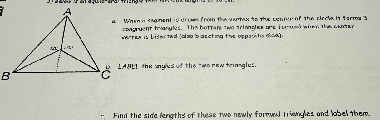 Below is an equilateral triangle that has side lengt
a. When a segment is drawn from the vertex to the center of the circle it forms 3
congruent triangles. The bottom two triangles are formed when the center
vertex is bisected (also bisecting the opposite side).
b. LABEL the angles of the two new triangles.
c. Find the side lengths of these two newly formed triangles and label them.