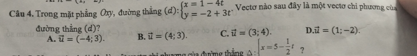 Trong mặt phẳng Oxy, đường thẳng (d): beginarrayl x=1-4t y=-2+3tendarray.. Vectơ nào sau đây là một vectơ chỉ phương của
đường thẳng (d)? D vector u=(1;-2).
A. vector u=(-4;3). B. vector u=(4;3).
C. vector u=(3;4). 
chương của đường thắng △ : x=5x=5- 1/2 t ?