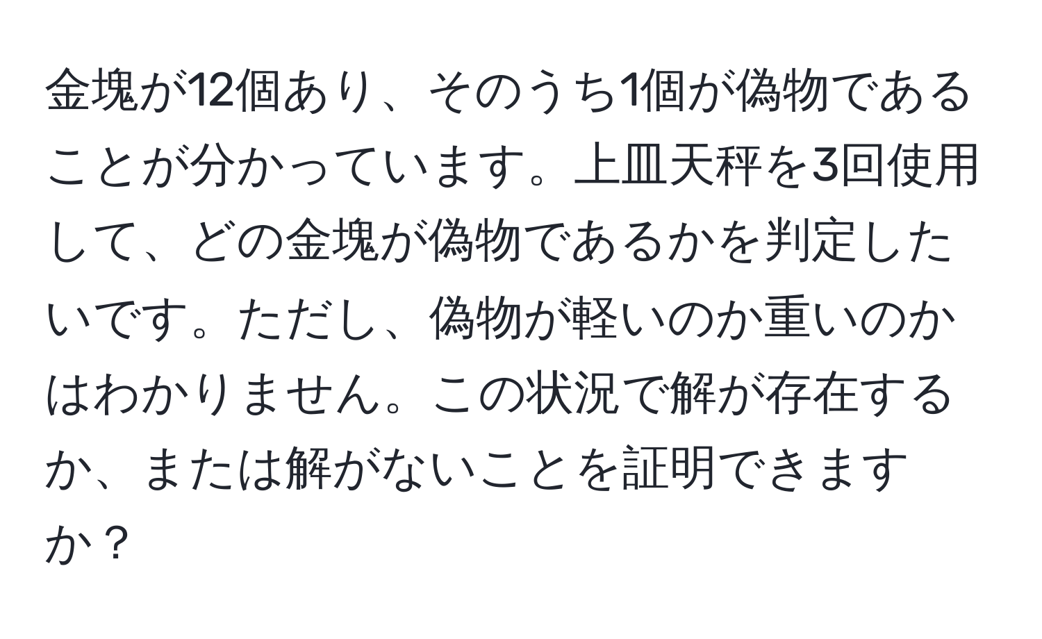 金塊が12個あり、そのうち1個が偽物であることが分かっています。上皿天秤を3回使用して、どの金塊が偽物であるかを判定したいです。ただし、偽物が軽いのか重いのかはわかりません。この状況で解が存在するか、または解がないことを証明できますか？