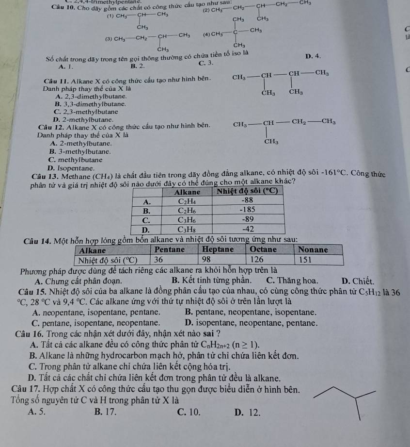 2,4,4-trmethylpente
Câu 10. Cho dây gồm các chất có công thức cầu tạo
(2
(1) beginarrayr CH_3-CH-CH_3 CH_3endarray
(3 beginarrayr CH_3-CH_2-CH-CH_3 CH_3endarray (4 frac Cl_3to Ch_3 CH_3_CH_3CH_3=frac CH_3CH_3=CH_3 +CH_3=frac □ CH_3 +CH_3endarray
C
là
Số chất trong dãy trong tên gọi thông thường có chứa tiền tố iso là D. 4.
A. 1. B. 2. C. 3.
Câu 11. Alkane X có công thức cấu tạo như hình bên. beginarrayr CH_3-CH-CH-CH_3 CH_3CH_3endarray
C
Danh pháp thay thế của X là
A. 2,3-dimethylbutane.
B. 3,3-dimethylbutane.
C. 2,3-methylbutane
D. 2-methylbutane.
Câu 12. Alkane X có công thức cầu tạo như hình bên. beginarrayr CH_3-CH-CH_2-CH_3-CH_3 CH_3
Danh pháp thay thế của X là
A. 2-methylbutane.
B. 3-methylbutane.
C. methylbutane
D. Isopentane.
Câu 13. Methane (CH₄) là chất đầu tiên trong dãy đồng đẳng alkane, có nhiệt độ sôi -161°C.Công thức
phân tử và giá trị nhiệt độdưới đây có thể đúng cho một alkane khác?
Câu 14.
Phương pháp được dùng để tách riêng các alkane ra khỏi hỗn hợp trên là
A. Chưng cất phân đoạn. B. Kết tinh từng phần. C. Thăng hoa. D. Chiết.
Câu 15. Nhiệt độ sôi của ba alkane là đồng phân cấu tạo của nhau, có cùng công thức phân tử C_5H_12 là 36°C,28°C và 9,4°C. Các alkane ứng với thứ tự nhiệt độ sôi ở trên lần lượt là
A. neopentane, isopentane, pentane. B. pentane, neopentane, isopentane.
C. pentane, isopentane, neopentane. D. isopentane, neopentane, pentane.
Câu 16. Trong các nhận xét dưới đây, nhận xét nào sai ?
A. Tất cả các alkane đều có công thức phân tử C_nH_2n+2(n≥ 1).
B. Alkane là những hydrocarbon mạch hở, phân tử chỉ chứa liên kết đơn.
C. Trong phân tử alkane chỉ chứa liên kết cộng hóa trị.
D. Tất cả các chất chi chứa liên kết đơn trong phân tử đều là alkane.
Câu 17. Hợp chất X có công thức cấu tạo thu gọn được biểu diễn ở hình bên.
Tổng số nguyên tử C và H trong phân tử X là
A. 5. B. 17. C. 10. D. 12.