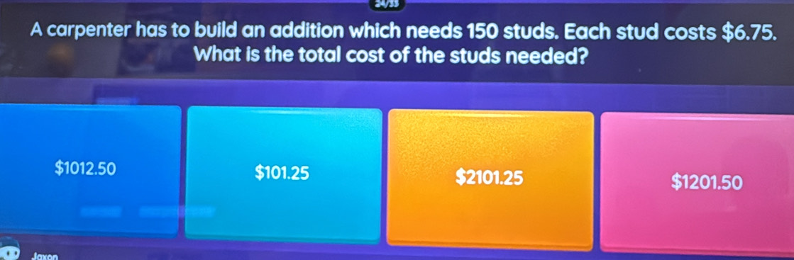 3433
A carpenter has to build an addition which needs 150 studs. Each stud costs $6.75.
What is the total cost of the studs needed?
$1012.50 $101.25 $2101.25 $1201.50
Jaxon