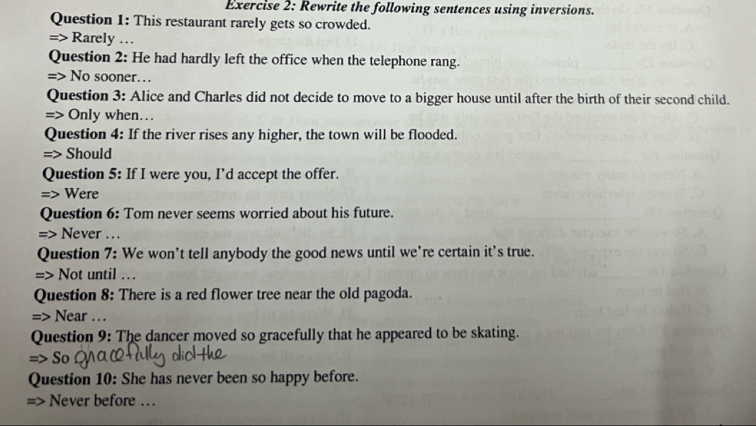 Rewrite the following sentences using inversions. 
Question 1: This restaurant rarely gets so crowded. 
=> Rarely … 
Question 2: He had hardly left the office when the telephone rang. 
=> No sooner… 
Question 3: Alice and Charles did not decide to move to a bigger house until after the birth of their second child. 
=> Only when… 
Question 4: If the river rises any higher, the town will be flooded. 
=> Should 
Question 5: If I were you, I’d accept the offer. 
=> Were 
Question 6: Tom never seems worried about his future. 
=> Never … 
Question 7: We won’t tell anybody the good news until we’re certain it's true. 
=> Not until … 
Question 8: There is a red flower tree near the old pagoda. 
=> Near … 
Question 9: The dancer moved so gracefully that he appeared to be skating. 
=> So 
Question 10: She has never been so happy before. 
Never before …