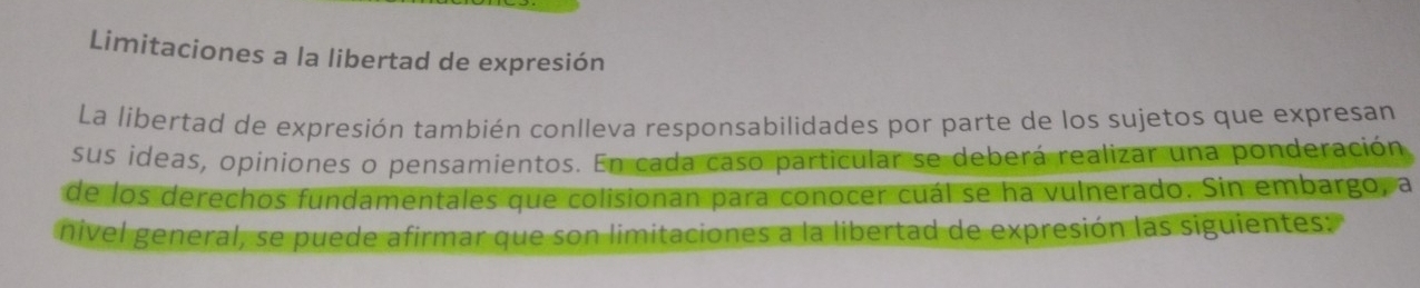 Limitaciones a la libertad de expresión 
La libertad de expresión también conlleva responsabilidades por parte de los sujetos que expresan 
sus ideas, opiniones o pensamientos. En cada caso particular se deberá realizar una ponderación 
de los derechos fundamentales que colisionan para conocer cuál se ha vulnerado. Sin embargo, a 
nivel general, se puede afirmar que son limitaciones a la libertad de expresión las siguientes: