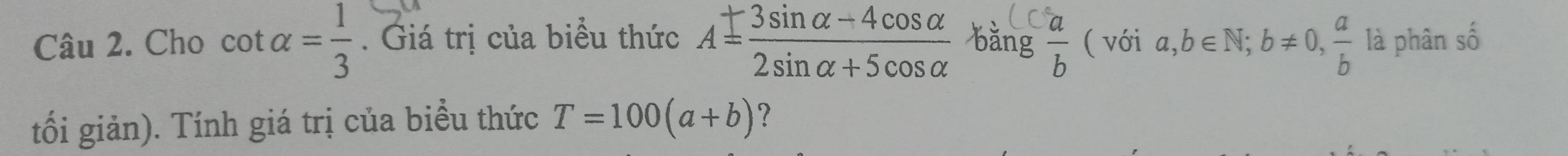 Cho cot alpha = 1/3 . Giá trị của biểu thức A= (3sin alpha -4cos alpha )/2sin alpha +5cos alpha   bǎng  a/b  ( với a,b∈ N; b!= 0,  a/b  là phân số 
tối giản). Tính giá trị của biểu thức T=100(a+b) ？