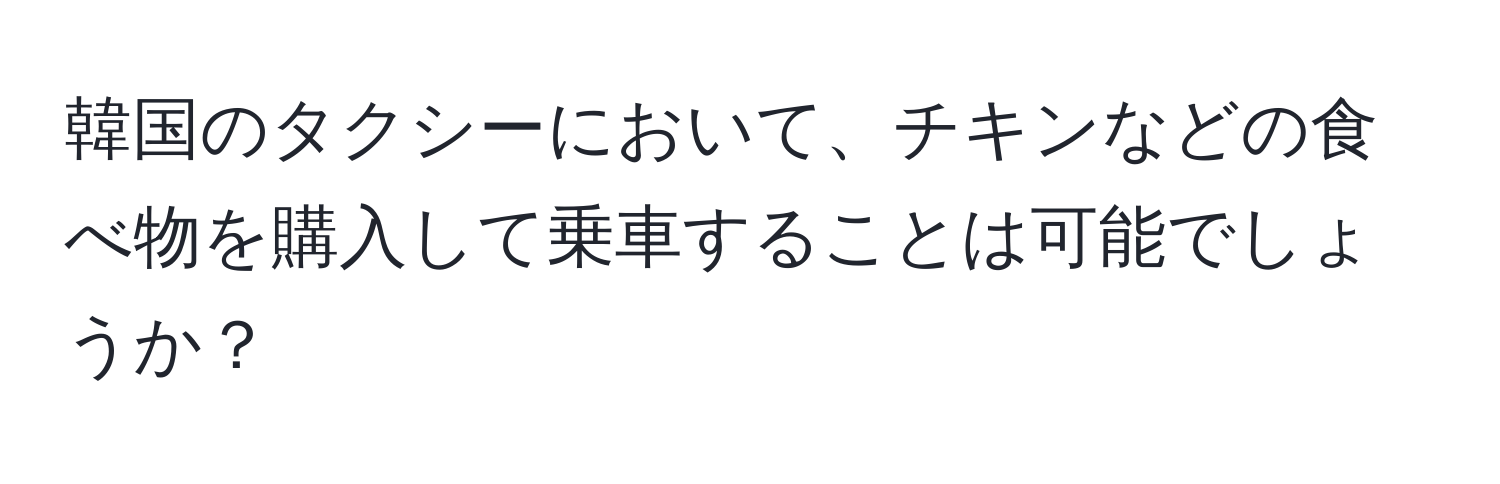 韓国のタクシーにおいて、チキンなどの食べ物を購入して乗車することは可能でしょうか？