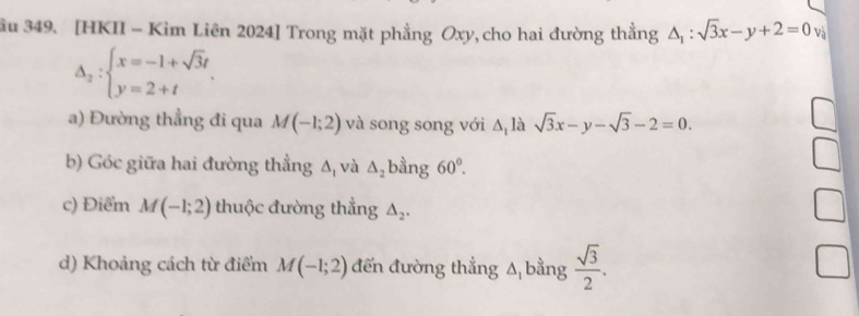 ầu 349. [HKII - Kim Liên 2024] Trong mặt phẳng Oxy, cho hai đường thẳng △ _1:sqrt(3)x-y+2=0 và
Delta _2:beginarrayl x=-1+sqrt(3)t y=2+tendarray.
a) Đường thẳng đi qua M(-1;2) và song song với ∆ là sqrt(3)x-y-sqrt(3)-2=0. 
b) Góc giữa hai đường thẳng Δ, và △ _2 bằng 60°. 
c) Điểm M(-1;2) thuộc đường thẳng △ _2. 
d) Khoảng cách từ điểm M(-1;2) đến đường thẳng Δ bằng  sqrt(3)/2 .