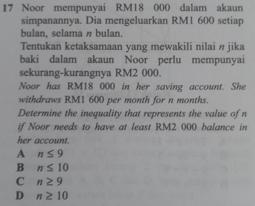 Noor mempunyai RM18 000 dalam akaun
simpanannya. Dia mengeluarkan RM1 600 setiap
bulan, selama n bulan.
Tentukan ketaksamaan yang mewakili nilai n jika
baki dalam akaun Noor perlu mempunyai
sekurang-kurangnya RM2 000.
Noor has RM18 000 in her saving account. She
withdraws RM1 600 per month for n months.
Determine the inequality that represents the value of n
if Noor needs to have at least RM2 000 balance in
her account.
A n≤ 9
B n≤ 10
C n≥ 9
D n≥ 10