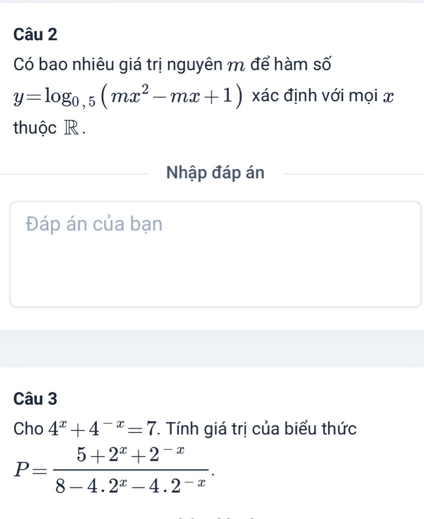 Có bao nhiêu giá trị nguyên m để hàm số
y=log _0,5(mx^2-mx+1) xác định với mọi x
thuộc R.
Nhập đáp án
Đáp án của bạn
Câu 3
Cho 4^x+4^(-x)=7 *. Tính giá trị của biểu thức
P= (5+2^x+2^(-x))/8-4.2^x-4.2^(-x) .