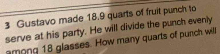 Gustavo made 18.9 quarts of fruit punch to 
serve at his party. He will divide the punch evenly 
among 18 glasses. How many quarts of punch will