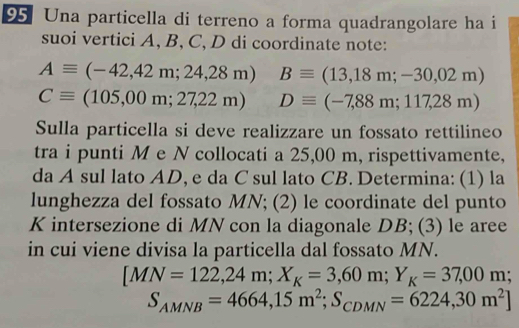 Una particella di terreno a forma quadrangolare ha i 
suoi vertici A, B, C, D di coordinate note:
Aequiv (-42,42m;24,28m) Bequiv (13,18m;-30,02m)
Cequiv (105,00m;27,22m) Dequiv (-7,88m;117,28m)
Sulla particella si deve realizzare un fossato rettilineo 
tra i punti M e N collocati a 25,00 m, rispettivamente, 
da A sul lato AD, e da C sul lato CB. Determina: (1) la 
lunghezza del fossato MN; (2) le coordinate del punto
K intersezione di MN con la diagonale DB; (3) le aree 
in cui viene divisa la particella dal fossato MN.
[MN=122,24m; X_K=3,60m; Y_K=37,00m;
S_AMNB=4664,15m^2; S_CDMN=6224,30m^2]