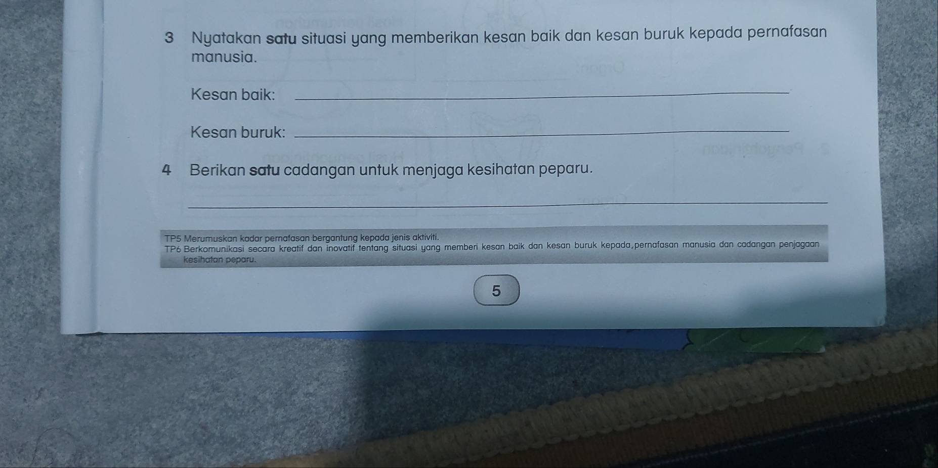 Nyatakan satu situasi yang memberikan kesan baik dan kesan buruk kepada pernafasan 
manusia. 
Kesan baik:_ 
Kesan buruk:_ 
4 Berikan satu cadangan untuk menjaga kesihatan peparu. 
_ 
TP5 Merumuskan kadar pernafasan bergantung kepada jenis aktiviti. 
TP6 Berkomunikasi secara kreatif dan İnovatif tentang situasi yang memberi kesan baik dan kesan buruk kepada,pernafasan manusia dan cadangan penjagaan 
kesihatan peparu. 
5