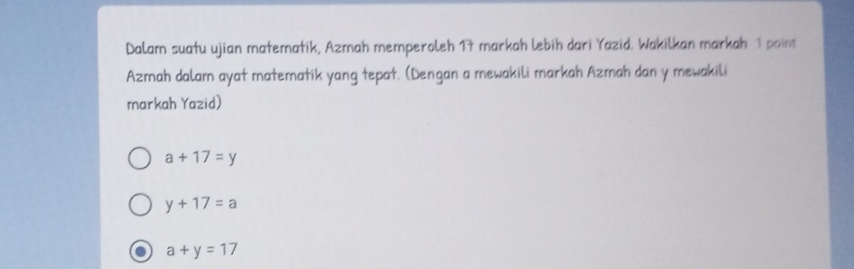 Dalam suatu ujian matematik, Azmah memperoleh 17 markah lebih dari Yazid. Wakilkan markah 1 point
Azmah dalam ayat matematik yang tepat. (Dengan a mewakili markah Azmah dan y mewakili
markah Yazid)
a+17=y
y+17=a
a+y=17